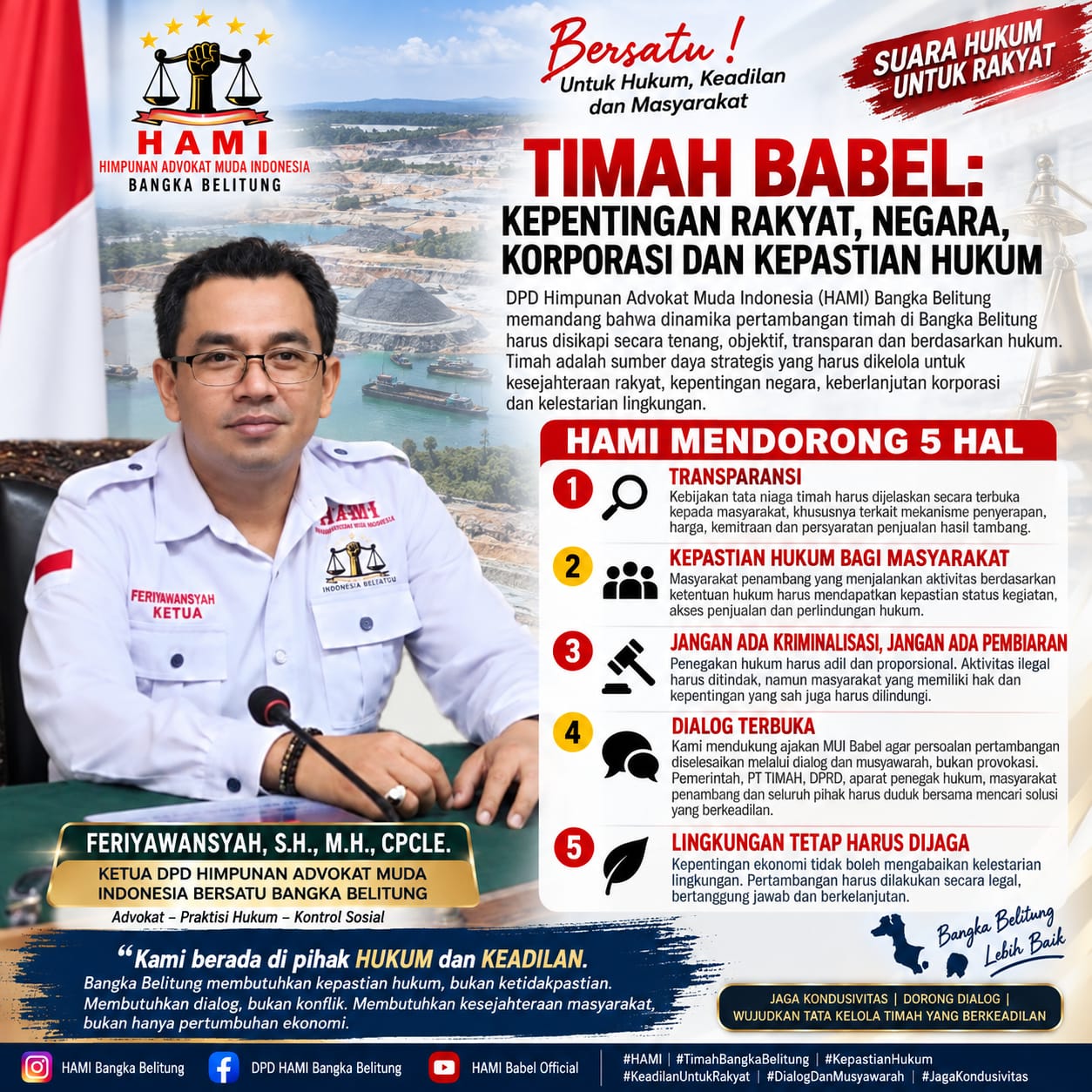📢 PERNYATAAN SIKAP DPD HAMI BANGKA BELITUNG TIMAH BABEL: ANTARA KEPENTINGAN RAKYAT, NEGARA, KORPORASI DAN KEPASTIAN HUKUM DPD Himpunan Advokat Muda Indonesia (HAMI) Bangka Belitung memandang bahwa dinamika pertambangan timah di Bangka Belitung harus disikapi secara tenang, objektif, transparan dan berdasarkan hukum. Timah merupakan sumber daya alam yang memiliki arti strategis bagi negara sekaligus menjadi salah satu sumber penghidupan masyarakat Bangka Belitung. Karena itu, setiap kebijakan mengenai pertambangan timah harus mampu menemukan titik keseimbangan antara: ⚖️ KEPASTIAN HUKUM 👥 KEPENTINGAN MASYARAKAT 🏢 KEBERLANGSUNGAN USAHA KORPORASI 🇮🇩 KEPENTINGAN NEGARA 🌱 KELESTARIAN LINGKUNGAN Kami memahami bahwa PT TIMAH Tbk merupakan bagian penting dalam industri pertimahan nasional. Kritik maupun pengawasan terhadap perusahaan tidak seharusnya dimaknai sebagai sikap anti-perusahaan. Sebaliknya, kontrol sosial merupakan bagian dari kehidupan demokrasi dan tata kelola pemerintahan yang baik. Aspirasi masyarakat mengenai kepastian penyerapan hasil tambang, transparansi tata niaga, harga pembelian, kemitraan serta keberadaan tambang rakyat patut didengar dan dijelaskan secara terbuka melalui mekanisme dialog yang konstruktif. Aspirasi serupa juga telah disampaikan masyarakat dalam forum DPRD Babel pada 10 September 2026. � Babel Antara News +1 ⚖️ HAMI MENDORONG 5 HAL 1️⃣ Transparansi Setiap kebijakan tata niaga timah harus dapat dijelaskan secara transparan kepada masyarakat, khususnya terkait mekanisme penyerapan, harga, kemitraan dan persyaratan penjualan hasil tambang. 2️⃣ Kepastian Hukum bagi Masyarakat Masyarakat penambang yang menjalankan aktivitas berdasarkan ketentuan hukum harus mendapatkan kepastian mengenai status kegiatan, akses penjualan dan perlindungan hukum. 3️⃣ Jangan Ada Kriminalisasi, Jangan Ada Pembiaran Penegakan hukum harus dilakukan secara adil dan proporsional. Aktivitas pertambangan ilegal harus ditindak sesuai hukum, tetapi masyarakat yang memiliki hak dan kepentingan yang sah juga harus memperoleh perlindungan hukum. 4️⃣ Dialog Terbuka Kami mendukung dorongan MUI Babel agar persoalan pertambangan diselesaikan melalui dialog dan musyawarah, bukan melalui provokasi maupun konflik horizontal. � https://lintasbabel.inews.id/ +1 Pemerintah, PT TIMAH, DPRD, aparat penegak hukum, masyarakat penambang, tokoh masyarakat dan organisasi masyarakat sipil harus duduk bersama mencari solusi yang berkeadilan. 5️⃣ Lingkungan Tetap Harus Dijaga Kepentingan ekonomi tidak boleh menghilangkan kewajiban untuk menjaga lingkungan. Pertambangan harus dilakukan secara legal, bertanggung jawab, berkelanjutan dan memberikan manfaat nyata bagi masyarakat. 🇮🇩 PENEGASAN DPD HAMI BABEL Kami tidak berada di pihak korporasi. Kami juga tidak berada di pihak yang ingin mempertentangkan masyarakat dengan korporasi. Kami berada di pihak HUKUM dan KEADILAN. Jika ada kebijakan yang merugikan masyarakat, kritisi melalui mekanisme hukum. Jika ada pelanggaran hukum, proses sesuai hukum. Jika ada persoalan tata kelola, buka datanya dan duduk bersama. Jika ada hak masyarakat yang belum terpenuhi, selesaikan secara adil dan transparan. Bangka Belitung membutuhkan kepastian hukum, bukan ketidakpastian. Membutuhkan dialog, bukan konflik. Membutuhkan kesejahteraan masyarakat, bukan hanya pertumbuhan ekonomi. Dan membutuhkan tata kelola pertambangan yang memberikan manfaat bagi rakyat sekaligus menjaga kepentingan negara dan lingkungan. DPD HIMPUNAN ADVOKAT MUDA INDONESIA (HAMI) BANGKA BELITUNG FERIYAWANSYAH, S.H., M.H., CPCLE. Advokat – Praktisi Hukum – Kontrol Sosial #HAMI #HAMI_BangkaBelitung #Feriyawansyah #TimahBangkaBelitung #TambangRakyat #KepastianHukum #KeadilanUntukRakyat #Transparansi #DialogDanMusyawarah #JagaKondusivitas #BangkaBelitung #TimahUntukRakyat #HukumDanKeadilan